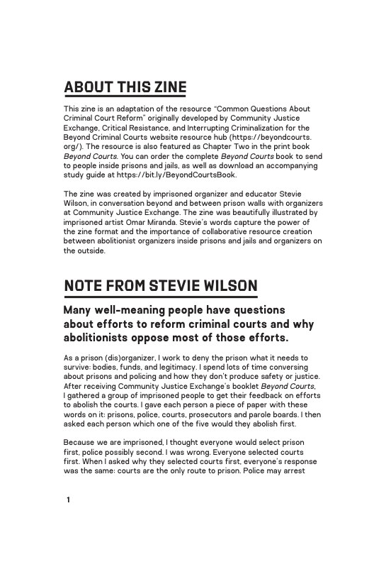 ABOUT THIS ZINE  ‘This zine is an adaptation of the resource “Common Guestions About Criminal Court Reform originaly developed by Community Justice Exchangs, Critcal Resistance. and Interrupting Criminalization for the Beyond Criminal Courts website resource hub (httpe:/ /beyondeourts. org/). The resource is also featured as Chapter Two in the print book ‘Beyond Courts. You can order the complete Beyond Courts book to send to people inside prisons and jas. as wel s download an accompanying study guide at httpe://bitly/BeyondCourtsBook.  “The zine was created by imprisoned organizer and educator Stevie Wilson, in conversation beyond and between prison walls with organizers at Community Justice Exchange. The zine was beautifully iustrated by imprisoned artist Omar Miranda. Stevie’s words capture the power of the zine format and the importance of collaborative resource creation between sboltionist organizers inside prisons and ais and organizers on the outside.  NOTE FROM STEVIE WILSON  Many well-meaning people have questions about efforts to reform criminal courts and why abolitionists oppose most of those efforts.  s a prison (dis)organizer. | work to deny the prison what it needs to survive: bodies. funds. and legitimacy. | spend ots of time conversin about prisons and policing and how they don’t produce safety or justce. After receiving Community Justice Exchange’s booklet Beyond Courts  I gathered a group of imprisoned peaple to got thair feedback on efforts to abolish the courts. | gave each person a piece of paper with these words onit:prisons, police, courts, prosecutors and parole boards. | then asked each person which one of the five would they abolish first  Bocause we are imprisoned. | thought everyone would select prison first, polce possibly second. | was wrong. Everyone selected courts first When asked why they selected courts first, everyone’s response was the same: courts are the only route to prison. Polce may arrest  